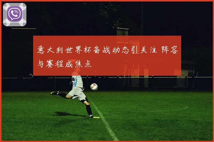 意大利世界杯备战动态引关注 阵容与赛程成焦点
