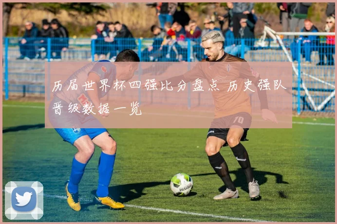 历届世界杯四强比分盘点 历史强队晋级数据一览