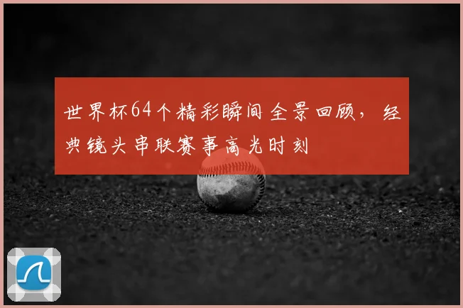 世界杯64个精彩瞬间全景回顾，经典镜头串联赛事高光时刻